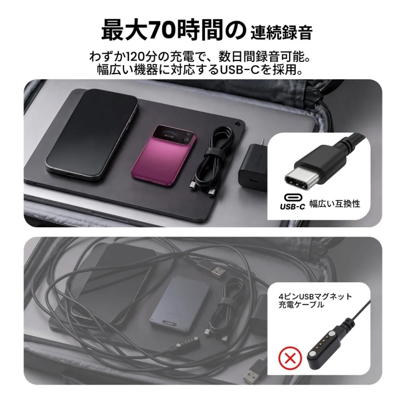 最大70時間の連続録音 わずか120分の充電で、数日間録音可能。幅広い機器に対応するUSB-Cを採用。 USB-C 幅広い互換性 4ピンUSBマグネット充電ケーブル